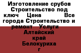 Изготовление срубов.Строительство под ключ. › Цена ­ 8 000 - Все города Строительство и ремонт » Услуги   . Алтайский край,Белокуриха г.